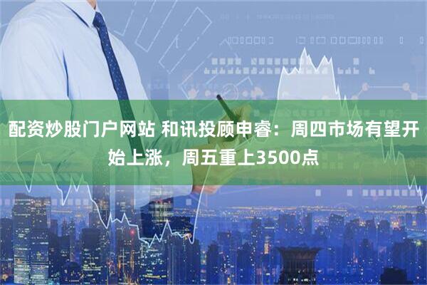 配资炒股门户网站 和讯投顾申睿：周四市场有望开始上涨，周五重上3500点