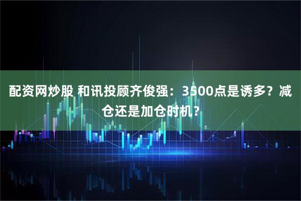 配资网炒股 和讯投顾齐俊强：3500点是诱多？减仓还是加仓时机？
