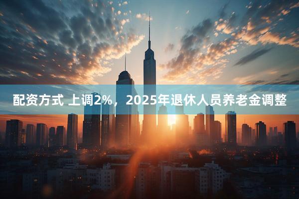 配资方式 上调2%，2025年退休人员养老金调整
