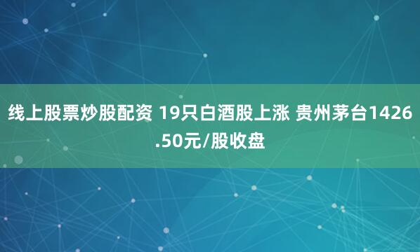 线上股票炒股配资 19只白酒股上涨 贵州茅台1426.50元/股收盘