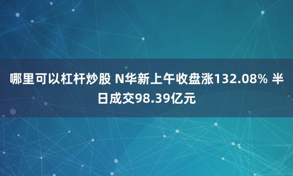 哪里可以杠杆炒股 N华新上午收盘涨132.08% 半日成交98.39亿元