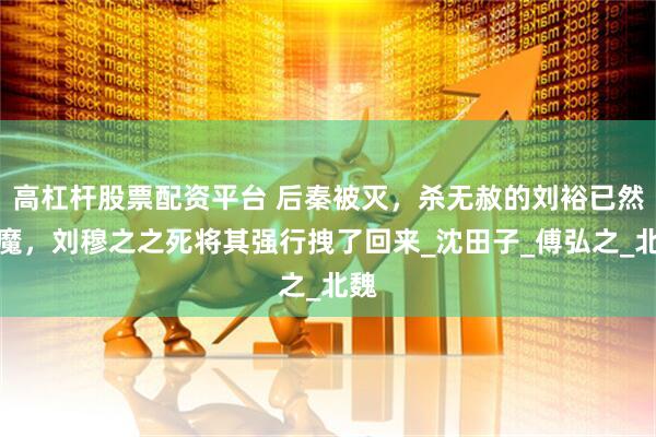 高杠杆股票配资平台 后秦被灭，杀无赦的刘裕已然入魔，刘穆之之死将其强行拽了回来_沈田子_傅弘之_北魏