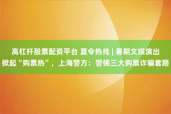 高杠杆股票配资平台 夏令热线 | 暑期文娱演出掀起“购票热”，上海警方：警惕三大购票诈骗套路
