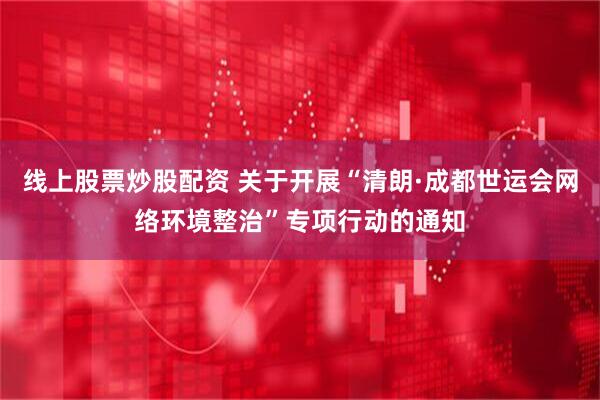 线上股票炒股配资 关于开展“清朗·成都世运会网络环境整治”专项行动的通知
