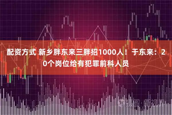 配资方式 新乡胖东来三胖招1000人！于东来：20个岗位给有犯罪前科人员