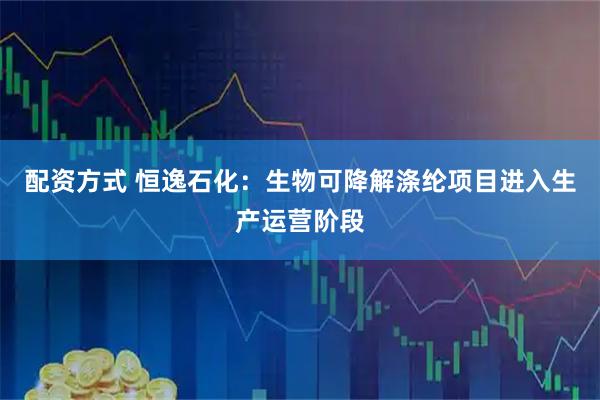 配资方式 恒逸石化：生物可降解涤纶项目进入生产运营阶段