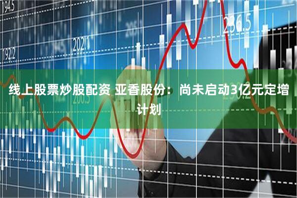 线上股票炒股配资 亚香股份：尚未启动3亿元定增计划