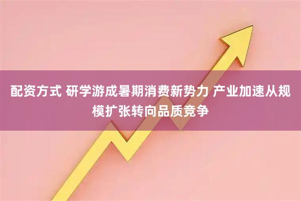 配资方式 研学游成暑期消费新势力 产业加速从规模扩张转向品质竞争