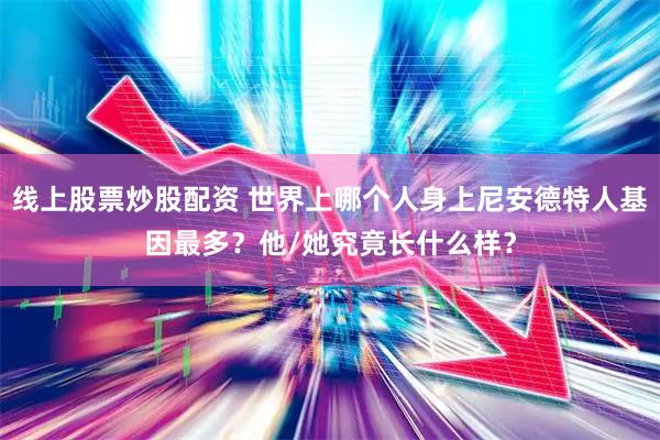 线上股票炒股配资 世界上哪个人身上尼安德特人基因最多？他/她究竟长什么样？