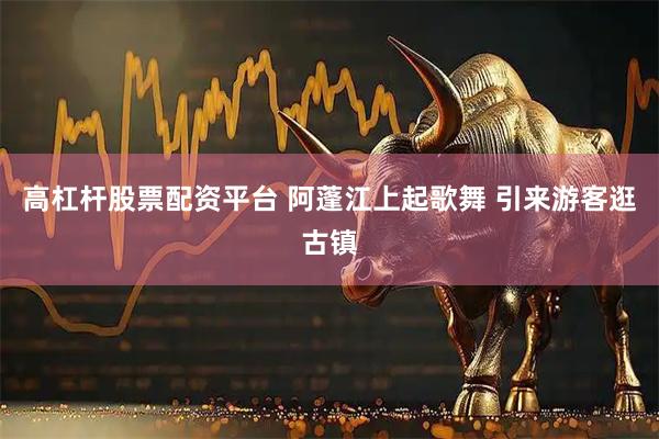 高杠杆股票配资平台 阿蓬江上起歌舞 引来游客逛古镇