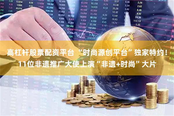 高杠杆股票配资平台 “时尚源创平台”独家特约！11位非遗推广大使上演“非遗+时尚”大片