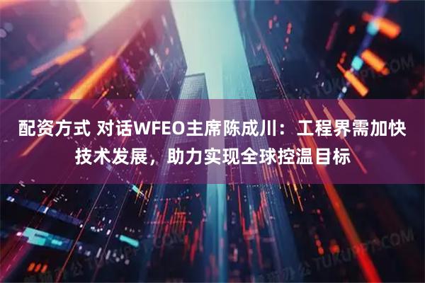 配资方式 对话WFEO主席陈成川：工程界需加快技术发展，助力实现全球控温目标