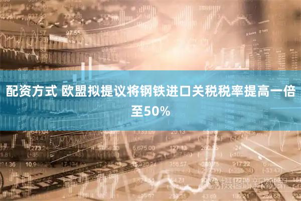 配资方式 欧盟拟提议将钢铁进口关税税率提高一倍至50%