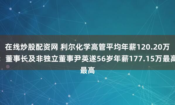 在线炒股配资网 利尔化学高管平均年薪120.20万：董事长及非独立董事尹英遂56岁年薪177.15万最高