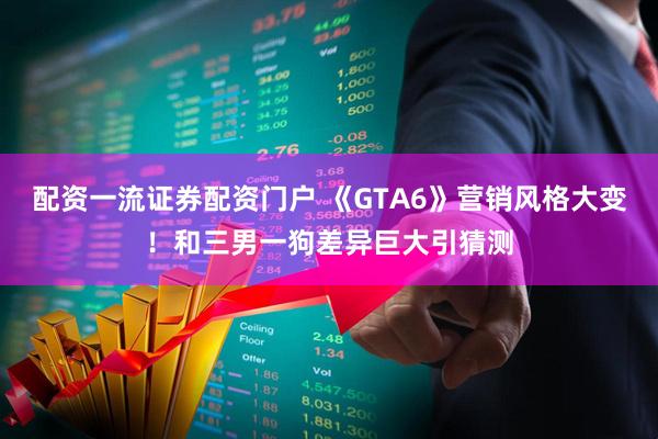 配资一流证券配资门户 《GTA6》营销风格大变！和三男一狗差异巨大引猜测