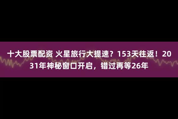 十大股票配资 火星旅行大提速？153天往返！2031年神秘窗口开启，错过再等26年