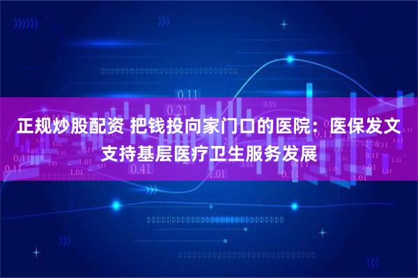 正规炒股配资 把钱投向家门口的医院：医保发文支持基层医疗卫生服务发展