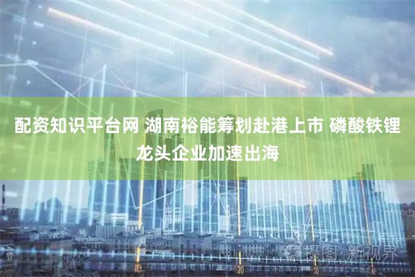 配资知识平台网 湖南裕能筹划赴港上市 磷酸铁锂龙头企业加速出海